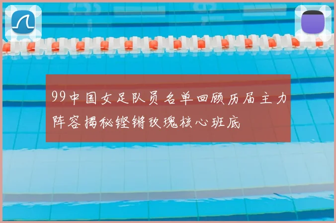 99中国女足队员名单回顾历届主力阵容揭秘铿锵玫瑰核心班底