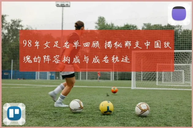 98年女足名单回顾 揭秘那支中国玫瑰的阵容构成与成名轨迹